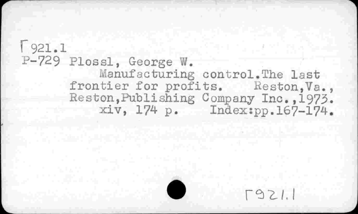 ﻿r921.1
P-729 Plossl, George W.
Manufacturing control.The last frontier for profits. Heston,Va., Reston,Publishing Company Inc.,1975.
xiv, 174 p. Index:pp.167-174.